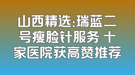 山西精选：瑞蓝二号瘦脸针服务 十家医院获高赞推荐