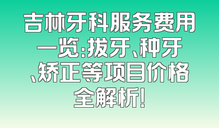 吉林牙科服务费用一览：拔牙、种牙、矫正等项目价格全解析！