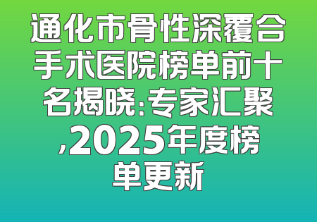 通化市骨性深覆合手术医院榜单前十名揭晓：专家汇聚，2025年度榜单更新