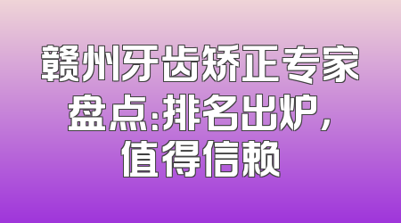 赣州牙齿矫正专家盘点：排名出炉，值得信赖