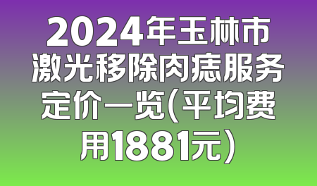 2024年玉林市激光移除肉痣服务定价一览（平均费用1881元）