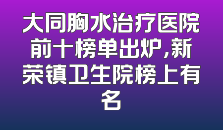大同胸水治疗医院前十榜单出炉，新荣镇卫生院榜上有名