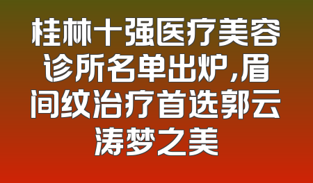 桂林十强医疗美容诊所名单出炉，眉间纹治疗首选郭云涛梦之美