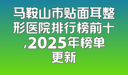 马鞍山市贴面耳整形医院排行榜前十，2025年榜单更新