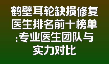 鹤壁耳轮缺损修复医生排名前十榜单：专业医生团队与实力对比