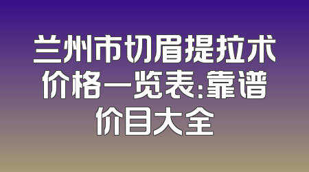 兰州市切眉提拉术价格一览表：靠谱价目大全