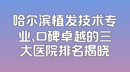 哈尔滨植发技术专业、口碑卓越的三大医院排名揭晓