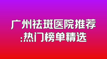 广州祛斑医院推荐：热门榜单精选