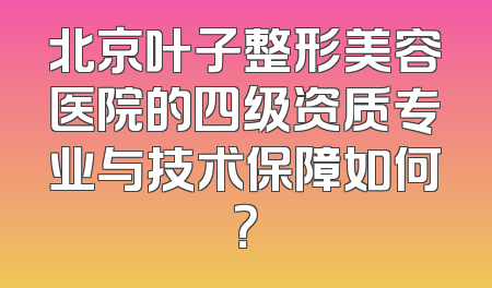 北京叶子整形美容医院的四级资质专业与技术保障如何？
