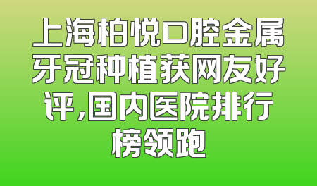 上海柏悦口腔金属牙冠种植获网友好评，国内医院排行榜领跑