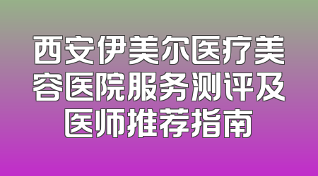 西安伊美尔医疗美容医院服务测评及医师推荐指南