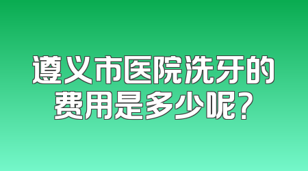 遵义市医院洗牙的费用是多少呢？