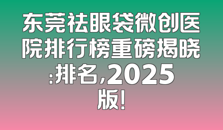 东莞祛眼袋微创医院排行榜重磅揭晓：排名，2025版！