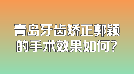 青岛牙齿矫正郭颖的手术效果如何？