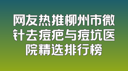 网友热推柳州市微针去痘疤与痘坑医院精选排行榜