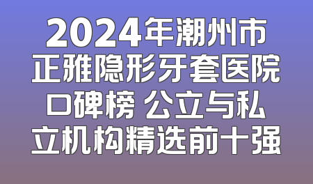 2024年潮州市正雅隐形牙套医院口碑榜 公立与私立机构精选前十强