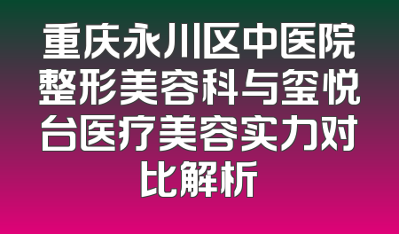 重庆永川区中医院整形美容科与玺悦台医疗美容实力对比解析