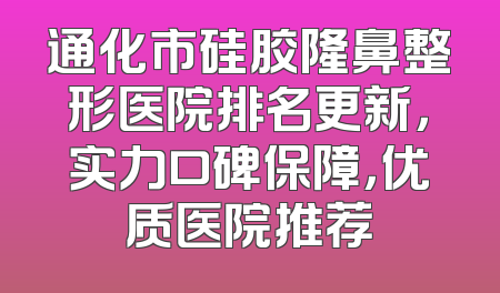 通化市硅胶隆鼻整形医院排名更新，实力口碑保障，优质医院推荐