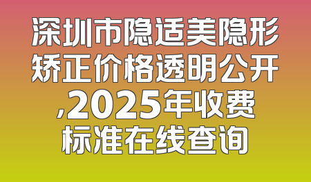 深圳市隐适美隐形矫正价格透明公开，2025年收费标准在线查询