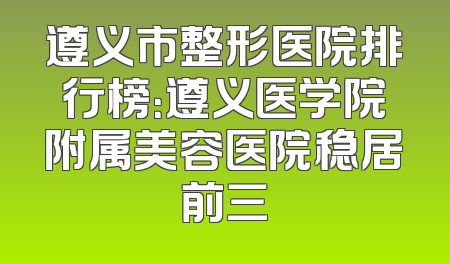 遵义市整形医院排行榜：遵义医学院附属美容医院稳居前三
