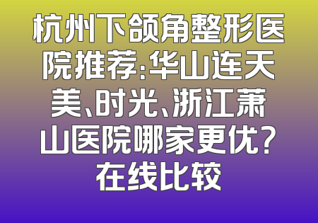 杭州下颌角整形医院推荐：华山连天美、时光、浙江萧山医院哪家更优？在线比较