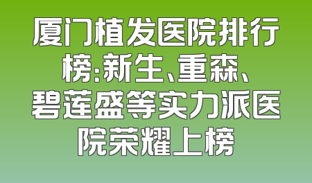厦门植发医院排行榜：新生、重森、碧莲盛等实力派医院荣耀上榜