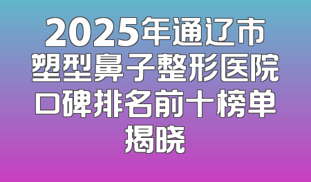 2025年通辽市塑型鼻子整形医院口碑排名前十榜单揭晓