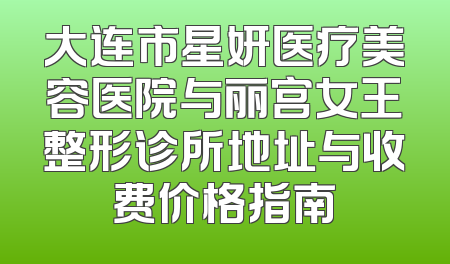 大连市星妍医疗美容医院与丽宫女王整形诊所地址与收费价格指南
