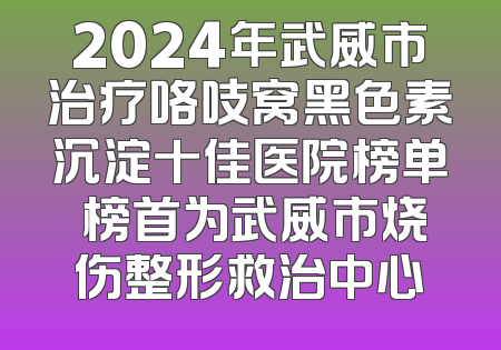 2024年武威市治疗咯吱窝黑色素沉淀十佳医院榜单 榜首为武威市烧伤整形救治中心