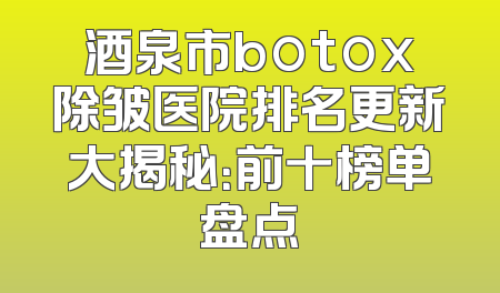 酒泉市botox除皱医院排名更新大揭秘：前十榜单盘点
