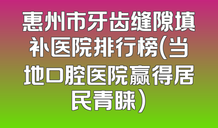 惠州市牙齿缝隙填补医院排行榜（当地口腔医院赢得居民青睐）
