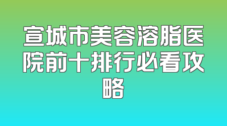 宣城市美容溶脂医院前十排行必看攻略