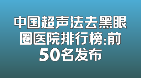 中国超声法去黑眼圈医院排行榜：前50名发布