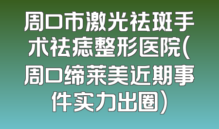 周口市激光祛斑手术祛痣整形医院(周口缔莱美近期事件实力出圈)