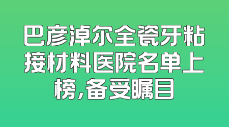 巴彦淖尔全瓷牙粘接材料医院名单上榜，备受瞩目