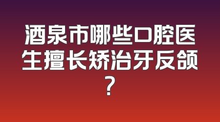 酒泉市哪些口腔医生擅长矫治牙反颌？