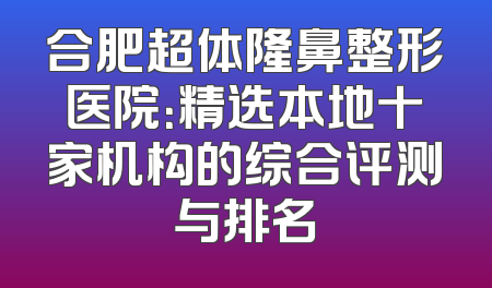合肥超体隆鼻整形医院：精选本地十家机构的综合评测与排名