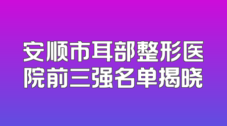 安顺市耳部整形医院前三强名单揭晓