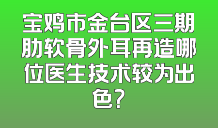 宝鸡市金台区三期肋软骨外耳再造哪位医生技术较为出色？