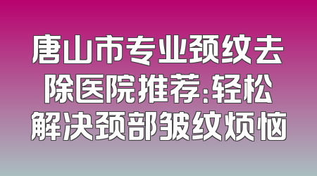 唐山市专业颈纹去除医院推荐：轻松解决颈部皱纹烦恼