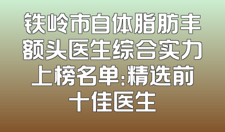 铁岭市自体脂肪丰额头医生综合实力上榜名单：精选前十佳医生