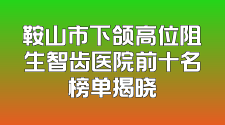 鞍山市下颌高位阻生智齿医院前十名榜单揭晓
