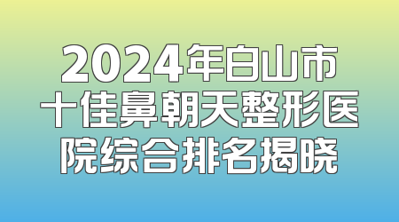 2024年白山市十佳鼻朝天整形医院综合排名揭晓
