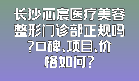 长沙芯宸医疗美容整形门诊部正规吗？口碑、项目、价格如何？