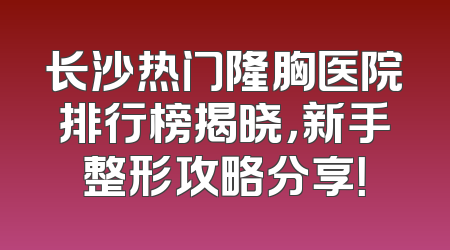 长沙热门隆胸医院排行榜揭晓，新手整形攻略分享！