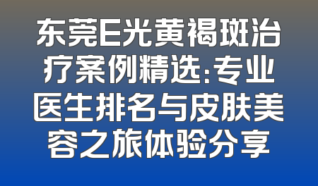 东莞E光黄褐斑治疗案例精选：专业医生排名与皮肤美容之旅体验分享