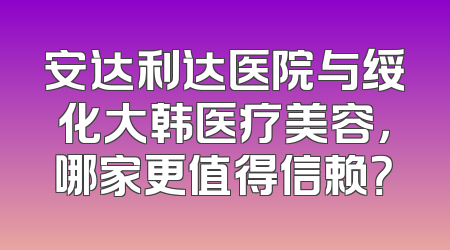 安达利达医院与绥化大韩医疗美容，哪家更值得信赖？