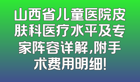 山西省儿童医院皮肤科医疗水平及专家阵容详解，附手术费用明细！