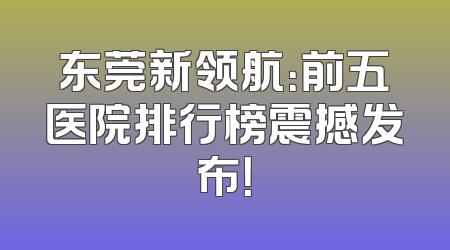 东莞新领航：前五医院排行榜震撼发布！