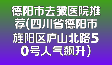 德阳市去皱医院推荐（四川省德阳市旌阳区庐山北路50号人气飙升）
